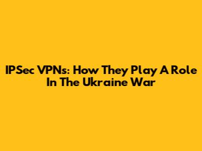 IPSec VPNs: How They Play A Role In The Ukraine War
