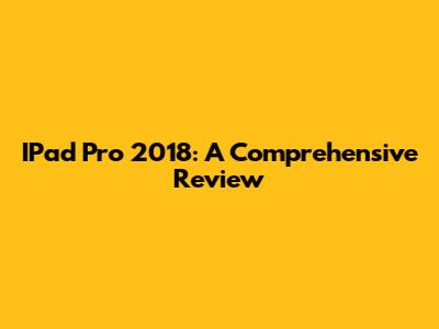 IPad Pro 2018: A Comprehensive Review
