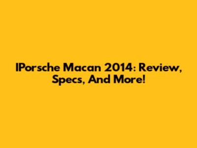 IPorsche Macan 2014: Review, Specs, And More!