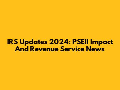 IRS Updates 2024: PSEII Impact And Revenue Service News