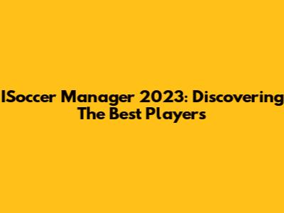 ISoccer Manager 2023: Discovering The Best Players