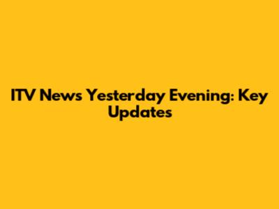 ITV News Yesterday Evening: Key Updates
