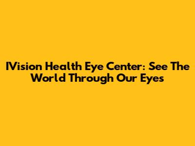 IVision Health Eye Center: See The World Through Our Eyes