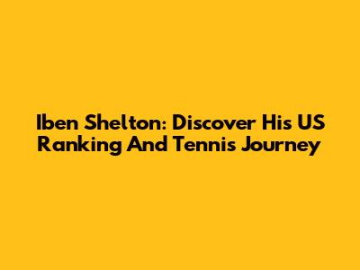 Iben Shelton: Discover His US Ranking And Tennis Journey