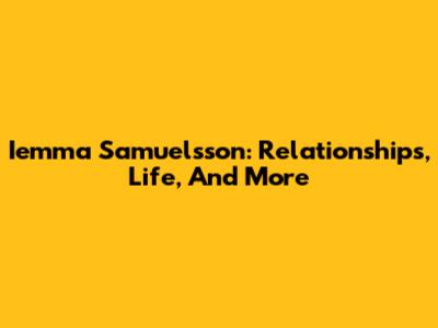 Iemma Samuelsson: Relationships, Life, And More