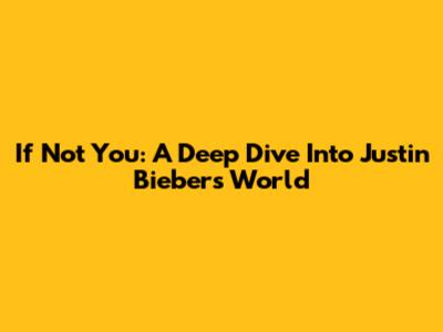 If Not You: A Deep Dive Into Justin Bieber's World