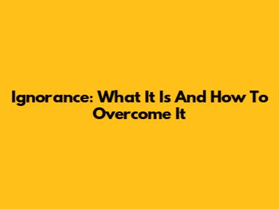 Ignorance: What It Is And How To Overcome It