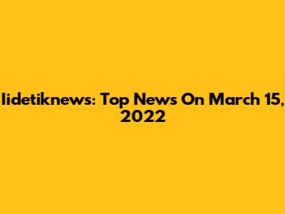 Iidetiknews: Top News On March 15, 2022