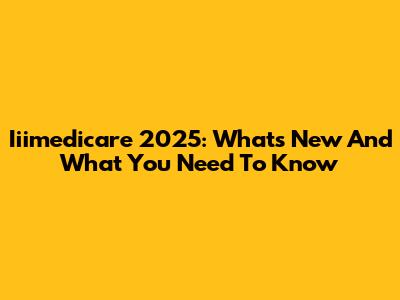 Iiimedicare 2025: What's New And What You Need To Know