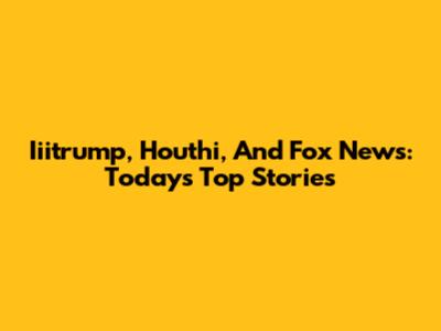 Iiitrump, Houthi, And Fox News: Today's Top Stories