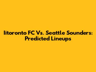Iitoronto FC Vs. Seattle Sounders: Predicted Lineups