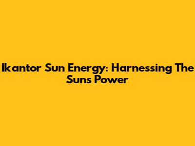Ikantor Sun Energy: Harnessing The Sun's Power