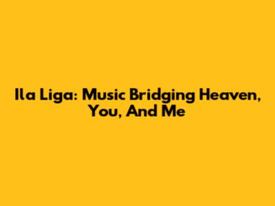 Ila Liga: Music Bridging Heaven, You, And Me