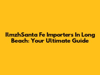 IlmzhSanta Fe Importers In Long Beach: Your Ultimate Guide