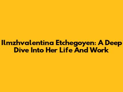 Ilmzhvalentina Etchegoyen: A Deep Dive Into Her Life And Work