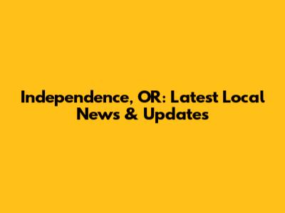 Independence, OR: Latest Local News & Updates