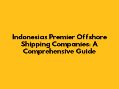 Indonesia's Premier Offshore Shipping Companies: A Comprehensive Guide