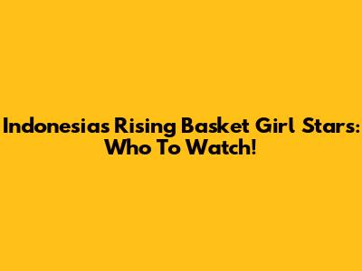 Indonesia's Rising Basket Girl Stars: Who To Watch!
