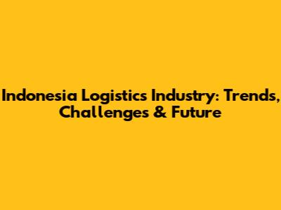 Indonesia Logistics Industry: Trends, Challenges & Future
