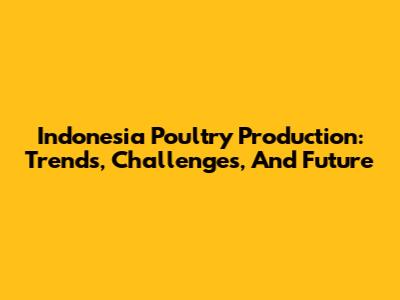 Indonesia Poultry Production: Trends, Challenges, And Future