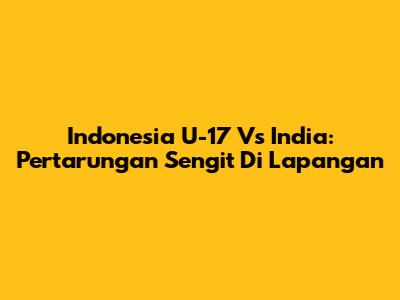 Indonesia U-17 Vs India: Pertarungan Sengit Di Lapangan
