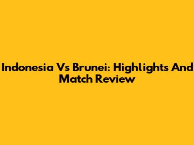 Indonesia Vs Brunei: Highlights And Match Review