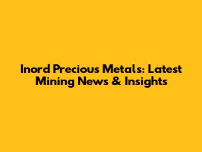Inord Precious Metals: Latest Mining News & Insights