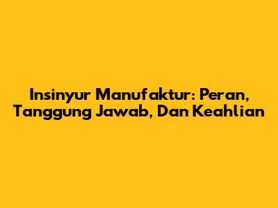 Insinyur Manufaktur: Peran, Tanggung Jawab, Dan Keahlian