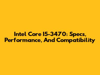 Intel Core I5-3470: Specs, Performance, And Compatibility
