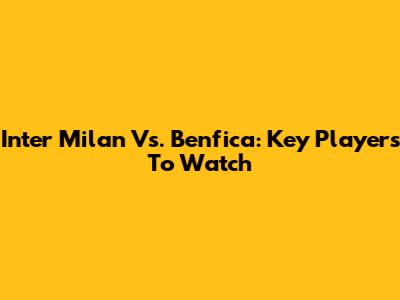 Inter Milan Vs. Benfica: Key Players To Watch