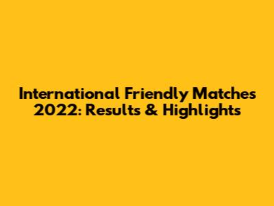 International Friendly Matches 2022: Results & Highlights