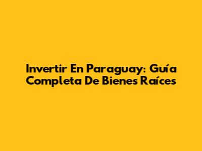 Invertir En Paraguay: Guía Completa De Bienes Raíces