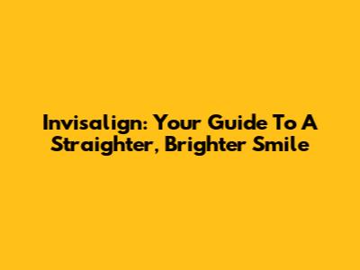 Invisalign: Your Guide To A Straighter, Brighter Smile