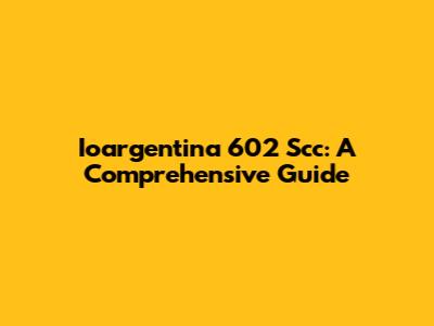 Ioargentina 602 Scc: A Comprehensive Guide