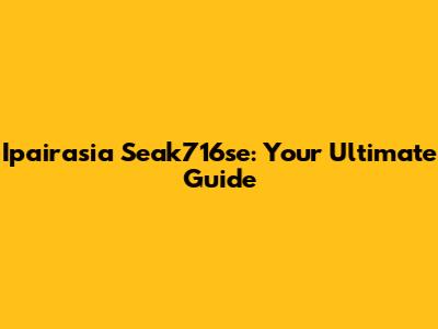Ipairasia Seak716se: Your Ultimate Guide