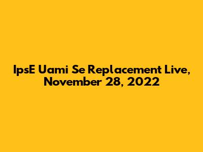 IpsE Uami Se Replacement Live, November 28, 2022