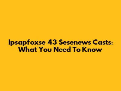 Ipsapfoxse 43 Sesenews Casts: What You Need To Know