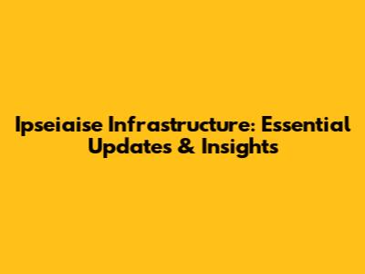 Ipseiaise Infrastructure: Essential Updates & Insights
