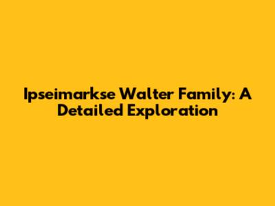 Ipseimarkse Walter Family: A Detailed Exploration