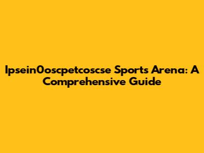 Ipsein0oscpetcoscse Sports Arena: A Comprehensive Guide