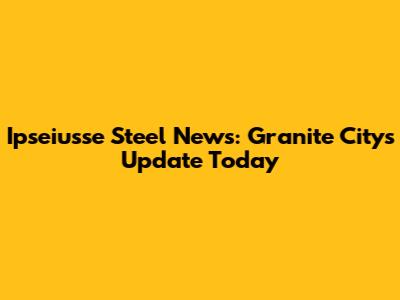 Ipseiusse Steel News: Granite City's Update Today