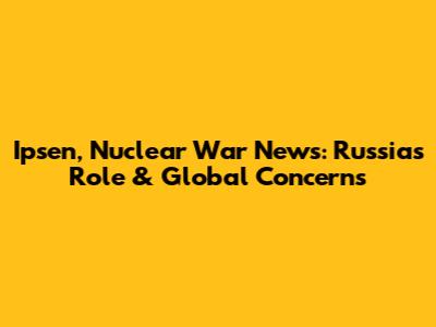 Ipsen, Nuclear War News: Russia's Role & Global Concerns