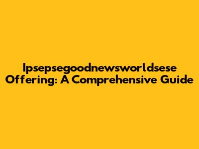 Ipsepsegoodnewsworldsese Offering: A Comprehensive Guide