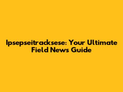 Ipsepseitracksese: Your Ultimate Field News Guide