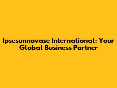 Ipsesunnovase International: Your Global Business Partner