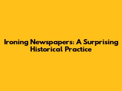 Ironing Newspapers: A Surprising Historical Practice
