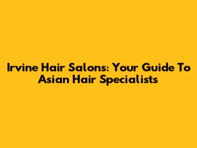 Irvine Hair Salons: Your Guide To Asian Hair Specialists