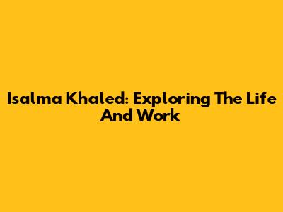 Isalma Khaled: Exploring The Life And Work