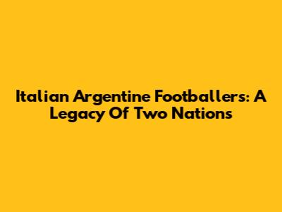Italian Argentine Footballers: A Legacy Of Two Nations
