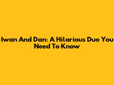 Iwan And Dan: A Hilarious Duo You Need To Know